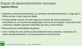 Etapas do desenvolvimento Humano
Segunda Infância
• Segundo os desenvolvimentistas, os cientistas do desenvolvimento, a segunda in-
fância vai dos 3 aos 6 anos de idade.
• O corpo tende a tornar-se mais esguio e as partes do corpo começam a
assemelhar-se, em termos de proporções, com as de um adulto. O ape tite tende
a diminuir e podem aparecer distúrbios do sono, como insônia.
• Desenvolve-se a identidade de gênero.
• Com o tempo há uma perda na densidade da massa cinzenta, o que gera um
maior amadurecimento e um funcionamento mais eficiente.
.
 