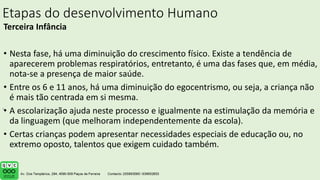 Etapas do desenvolvimento Humano
Terceira Infância
• Nesta fase, há uma diminuição do crescimento físico. Existe a tendência de
aparecerem problemas respiratórios, entretanto, é uma das fases que, em média,
nota-se a presença de maior saúde.
• Entre os 6 e 11 anos, há uma diminuição do egocentrismo, ou seja, a criança não
é mais tão centrada em si mesma.
• A escolarização ajuda neste processo e igualmente na estimulação da memória e
da linguagem (que melhoram independentemente da escola).
• Certas crianças podem apresentar necessidades especiais de educação ou, no
extremo oposto, talentos que exigem cuidado também.
.
 