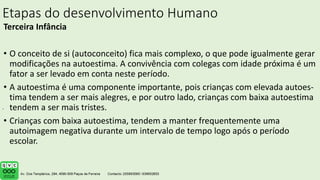 Etapas do desenvolvimento Humano
Terceira Infância
• O conceito de si (autoconceito) fica mais complexo, o que pode igualmente gerar
modificações na autoestima. A convivência com colegas com idade próxima é um
fator a ser levado em conta neste período.
• A autoestima é uma componente importante, pois crianças com elevada autoes-
tima tendem a ser mais alegres, e por outro lado, crianças com baixa autoestima
tendem a ser mais tristes.
• Crianças com baixa autoestima, tendem a manter frequentemente uma
autoimagem negativa durante um intervalo de tempo logo após o período
escolar.
.
 
