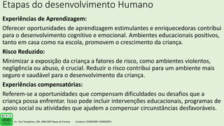 Etapas do desenvolvimento Humano
Experiências de Aprendizagem:
Oferecer oportunidades de aprendizagem estimulantes e enriquecedoras contribui
para o desenvolvimento cognitivo e emocional. Ambientes educacionais positivos,
tanto em casa como na escola, promovem o crescimento da criança.
Risco Reduzido:
Minimizar a exposição da criança a fatores de risco, como ambientes violentos,
negligência ou abuso, é crucial. Reduzir o risco contribui para um ambiente mais
seguro e saudável para o desenvolvimento da criança.
Experiências compensatórias:
Referem-se a oportunidades que compensam dificuldades ou desafios que a
criança possa enfrentar. Isso pode incluir intervenções educacionais, programas de
apoio social ou atividades que ajudem a compensar circunstâncias desfavoráveis.
.
 