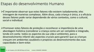Etapas do desenvolvimento Humano
É importante observar que estes fatores não existem isoladamente; eles
interagem de maneiras complexas. Além disso, cada criança é única, e a eficácia
desses fatores pode variar dependendo de vários contextos, como o cultural,
social e individual.
Promover estes fatores de proteção e reconhecer a importância de uma
abordagem holística (considerar a criança como um ser completo e integrado,
tendo em conta todos os aspectos da sua vida e ambiente), para o
desenvolvimento infantil são aspectos cruciais para garantir que as crianças
cresçam em ambientes saudáveis e propícios ao desenvolvimento das suas
capacidades e bem-estar.
.
 