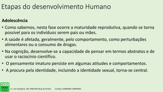Etapas do desenvolvimento Humano
Adolescência
• Como sabemos, nesta fase ocorre a maturidade reprodutiva, quando se torna
possível para os indivíduos serem pais ou mães.
• A saúde é afetada, geralmente, pelo comportamento, como perturbações
alimentares ou o consumo de drogas.
• Na cognição, desenvolve-se a capacidade de pensar em termos abstratos e de
usar o raciocínio científico.
• O pensamento imaturo persiste em algumas atitudes e comportamentos.
• A procura pela identidade, incluindo a identidade sexual, torna-se central.
.
 