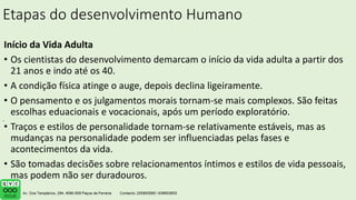 Etapas do desenvolvimento Humano
Início da Vida Adulta
• Os cientistas do desenvolvimento demarcam o início da vida adulta a partir dos
21 anos e indo até os 40.
• A condição física atinge o auge, depois declina ligeiramente.
• O pensamento e os julgamentos morais tornam-se mais complexos. São feitas
escolhas eduacionais e vocacionais, após um período exploratório.
• Traços e estilos de personalidade tornam-se relativamente estáveis, mas as
mudanças na personalidade podem ser influenciadas pelas fases e
acontecimentos da vida.
• São tomadas decisões sobre relacionamentos íntimos e estilos de vida pessoais,
mas podem não ser duradouros.
.
 