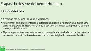 Etapas do desenvolvimento Humano
Início da Vida Adulta
• A maioria das pessoas casa-se e tem filhos.
• Aqui vemos que a fase anterior, a adolescência pode prolongar-se, e haver uma
certa intersecção de fases. Afinal, não é possível demarcar com precisão quando
começa a idade adulta.
• Alguns argumentam que esta se inicia com o primeiro trabalho e o autosustento,
outros com o início da faculdade ou com a constituição de uma nova família.
.
 