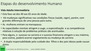 Etapas do desenvolvimento Humano
Vida Adulta Intermediária
• Esta fase vai dos 40 aos 65 anos de idade.
• Há mudanças significativas nas condições físicas (saúde, vigor), porém, com
grandes diferenças de uma pessoa para outra.
• As mulheres entram na menopausa.
• As capacidades mentais atingem o auge, a especialização e as competências
relativas à solução de problemas práticos são acentuadas.
• Para alguns, o sucesso na carreira e o sucesso financeiro atingem o seu máximo,
para outros, poderá ocorrer esgotamento ou mudança de carreira
• . A dupla responsabilidade pelo cuidado dos filhos e dos pais idosos pode causar
stress.
.
 