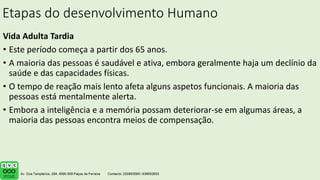 Etapas do desenvolvimento Humano
Vida Adulta Tardia
• Este período começa a partir dos 65 anos.
• A maioria das pessoas é saudável e ativa, embora geralmente haja um declínio da
saúde e das capacidades físicas.
• O tempo de reação mais lento afeta alguns aspetos funcionais. A maioria das
pessoas está mentalmente alerta.
• Embora a inteligência e a memória possam deteriorar-se em algumas áreas, a
maioria das pessoas encontra meios de compensação.
.
 