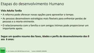Etapas do desenvolvimento Humano
Vida Adulta Tardia
• A reforma pode oferecer novas opções para aproveitar o tempo.
• As pessoas desenvolvem estratégias mais flexíveis para enfrentar perdas de
pessoas e a morte eminente.
• O relacionamento com a família e com amigos íntimos pode proporcionar um
importante apoio.
Segue um quadro resumo das fases, idades e perfis do desenvolvimento dos 0
aos 6 anos:
.
 