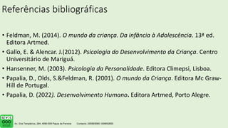 Referências bibliográficas
• Feldman, M. (2014). O mundo da criança. Da infância à Adolescência. 13ª ed.
Editora Artmed.
• Gallo, E. & Alencar. J.(2012). Psicologia do Desenvolvimento da Criança. Centro
Universitário de Mariguá.
• Hansenner, M. (2003). Psicologia da Personalidade. Editora Climepsi, Lisboa.
• Papalia, D., Olds, S.&Feldman, R. (2001). O mundo da Criança. Editora Mc Graw-
Hill de Portugal.
• Papalia, D. (2022). Desenvolvimento Humano. Editora Artmed, Porto Alegre.
.
 