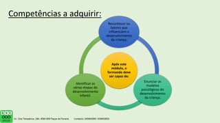 Após este
módulo, o
formando deve
ser capaz de:
Reconhecer os
fatores que
influenciam o
desenvolvimento
da criança;
Enunciar os
modelos
psicológicos do
desenvolvimento
da criança;
Identificar as
várias etapas do
desenvolvimento
infantil.
Competências a adquirir:
 