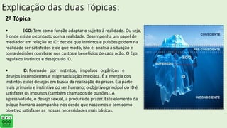 Explicação das duas Tópicas:
2ª Tópica
• EGO: Tem como função adaptar o sujeito à realidade. Ou seja,
é onde existe o contacto com a realidade. Desempenha um papel de
mediador em relação ao ID: decide que instintos e pulsões podem na
realidade ser satisfeitos e de que modo, isto é, analisa a situação e
toma decisões com base nos custos e benefícios de cada ação. O Ego
regula os instintos e desejos do ID.
• ID: Formado por instintos, impulsos orgânicos e
desejos inconscientes e exige satisfação imediata. É a energia dos
instintos e dos desejos em busca da realização do prazer. É a parte
mais primária e instintiva do ser humano, o objetivo principal do ID é
satisfazer os impulsos (também chamados de pulsões). A
agressividade, o desejo sexual, a procura de prazer. Este elemento da
psique humana acompanha-nos desde que nascemos e tem como
objetivo satisfazer as nossas necessidades mais básicas.
 