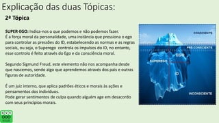 Explicação das duas Tópicas:
2ª Tópica
SUPER-EGO: Indica-nos o que podemos e não podemos fazer.
É a força moral da personalidade, uma instância que pressiona o ego
para controlar as pressões do ID, estabelecendo as normas e as regras
sociais, ou seja, o Superego controla os impulsos do ID, no entanto,
esse controlo é feito através do Ego e da consciência moral.
Segundo Sigmund Freud, este elemento não nos acompanha desde
que nascemos, sendo algo que aprendemos através dos pais e outras
figuras de autoridade.
É um juiz interno, que aplica padrões éticos e morais às ações e
pensamentos dos indivíduos.
Pode gerar sentimentos de culpa quando alguém age em desacordo
com seus princípios morais.
 