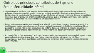 Outro dos principais contributos de Sigmund
Freud: Sexualidade Infantil.
• Sigmund Freud verificou que a causa dos distúrbios psicológicos de muitos dos seus doentes,
estavam diretamente relacionados com a opressão e repressão de desejos sexuais que estes
haviam tido na sua infância. No início do século XX, Freud afirmou a existência de uma sexualidade
infantil, o que originou um enorme escândalo, uma vez que as crianças eram vistas como seres
indefesos e inocentes e a sexualidade era um assunto delicado.
• Freud salientou que existe uma sexualidade infantil: o psiquismo humano forma-se a partir dos
conflitos que desde o nascimento confrontam os instintos sexuais (a libido) e a realidade. Nesta
perspetiva teórica, nós somos o resultado da história da nossa infância. O impulso sexual e a
procura de prazer erótico determinam de forma poderosa o desenvolvimento do ser humano.
• A nossa infância “persegue-nos” ao longo da nossa vida, uma vez que é nesse período que a nossa
personalidade se desenvolve. Por esta razão, estamos sujeitos a traumas e a conflitos
intrapsíquicos que ficam guardados no inconsciente e marcam a forma como nos relacionamos
com o mundo.
 
