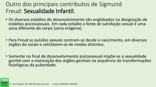 Outro dos principais contributos de Sigmund
Freud: Sexualidade Infantil.
• Os diversos estádios do desenvolvimento são englobados na designação de
estádios psicossexuais. Em cada estádio a fonte de satisfação sexual é uma
zona diferente do corpo (zona erógena).
• Para Freud as pulsões sexuais centram-se desde o nascimento, em diversos
órgãos do corpo e satisfazem-se de modos distintos.
• Somente no final do desenvolvimento psicossexual impõe-se a sexualidade
genital com a maturação dos órgãos genitais na sequência de transformações
fisiológicas da puberdade.
 