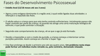 Fases do Desenvolvimento Psicossexual
• Estádio Anal (12/18 meses até aos 3 anos)
• Agora a zona erógena dominante é a região anal, à qual estão ligadas duas atividades: a
retenção e a expulsão das fezes.
• O adulto educa a criança para que esta tenha controlo esfincteriano. Inicialmente parece não
haver controlo por parte da criança; só quando ela atinge uma certa maturação biológica do
esfíncter, é que pode controlar a situação.
• Seguindo este comportamento da criança, vê-se que o ego já está formado.
• Devido a imposições e com o medo da punição, a criança começa a interiorizar certas
punições parentais. Assim começa-se a formar o Super- Ego.
• Esta fase prolonga-se desde o primeiro ano até aos quatro anos. Um problema nesta etapa
pode formar um indivíduo muito retraído ou, pelo contrário, demasiado relaxado.
 