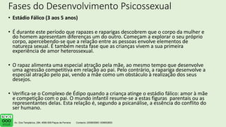 Fases do Desenvolvimento Psicossexual
• Estádio Fálico (3 aos 5 anos)
• É durante este período que rapazes e raparigas descobrem que o corpo da mulher e
do homem apresentam diferenças um do outro. Começam a explorar o seu próprio
corpo, apercebendo-se que a relação entre as pessoas envolve elementos de
natureza sexual. É também nesta fase que as crianças vivem a sua primeira
experiência de amor heterossexual.
• O rapaz alimenta uma especial atração pela mãe, ao mesmo tempo que desenvolve
uma agressão competitiva em relação ao pai. Pelo contrário, a rapariga desenvolve a
especial atração pelo pai, vendo a mãe como um obstáculo à realização dos seus
desejos.
• Verifica-se o Complexo de Édipo quando a criança atinge o estádio fálico: amor à mãe
e competição com o pai. O mundo infantil resume-se a estas figuras parentais ou as
representantes delas. Esta relação é, segundo a psicanálise, a essência do conflito do
ser humano.
 