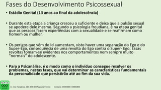 Fases do Desenvolvimento Psicossexual
• Estádio Genital (13 anos ao final da adolescência)
• Durante esta etapa a criança cresceu o suficiente e deixa que a pulsão sexual
se apodere dele mesmo. Segundo a psicologia freudiana, é na etapa genital
que as pessoas fazem experiências com a sexualidade e se reafirmam como
homem ou mulher.
• Os perigos que vêm do Id aumentam, visto haver uma separação do Ego e do
Super-Ego, consequência de uma revolta do Ego contra o Super- Ego. Essas
revoltas tomam-se evidentes nos comportamentos nem sempre muito
“normais” do adolescente.
• Para a Psicanálise, é o modo como o indivíduo consegue resolver os
problemas, nestas fases, que vai determinar as características fundamentais
da personalidade que persistirão até ao fim da sua vida.
 