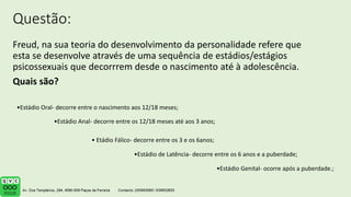 Questão:
Freud, na sua teoria do desenvolvimento da personalidade refere que
esta se desenvolve através de uma sequência de estádios/estágios
psicossexuais que decorrrem desde o nascimento até à adolescência.
Quais são?
•Estádio Oral- decorre entre o nascimento aos 12/18 meses;
•Estádio Anal- decorre entre os 12/18 meses até aos 3 anos;
• Etádio Fálico- decorre entre os 3 e os 6anos;
•Estádio de Latência- decorre entre os 6 anos e a puberdade;
•Estádio Genital- ocorre após a puberdade.;
 