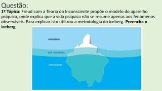 Questão:
1ª Tópica: Freud com a Teoria do Inconsciente propõe o modelo do aparelho
psíquico, onde explica que a vida psíquica não se resume apenas aos fenómenos
observáveis. Para explicar isto utilizou a metodologia do iceberg. Preencha o
iceberg
 
