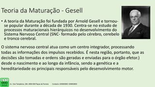 Teoria da Maturação - Gesell
• A teoria da Maturação foi fundada por Arnold Gesell e tornou-
se popular durante a década de 1930. Centra-se no estudo de
processos maturacionais hierárquicos no desenvolvimento do
Sistema Nervoso Central (SNC- formado pelo cérebro, cerebelo
e tronco cerebral.
O sistema nervoso central atua como um centro integrador, processando
todas as informações dos impulsos recebidos. É nesta região, portanto, que as
decisões são tomadas e ordens são geradas e enviadas para o órgão efetor.)
desde o nascimento e ao longo da infância, sendo a genética e a
hereditariedade os principais responsáveis pelo desenvolvimento motor.
 