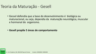 Teoria da Maturação - Gesell
• Gessel defendia que a base do desenvolvimento é biológica ou
maturacional, ou seja, dependia da maturação neurológica, muscular
e hormonal do organismo.
• Gesell propõe 5 áreas de comportamento
 