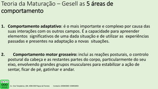 Teoria da Maturação – Gesell as 5 áreas de
comportamento
1. Comportamento adaptativo: é o mais importante e complexo por causa das
suas interações com os outros campos. É a capacidade para apreender
elementos significativos de uma dada situação e de utilizar as experiências
passadas e presentes na adaptação a novas situações.
2. Comportamento motor grosseiro: inclui as reações posturais, o controlo
postural da cabeça e as restantes partes do corpo, particularmente do seu
eixo, envolvendo grandes grupos musculares para estabilizar a ação de
sentar, ficar de pé, gatinhar e andar.
 