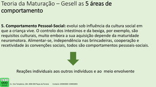 Teoria da Maturação – Gesell as 5 áreas de
comportamento
5. Comportamento Pessoal-Social: evolui sob influência da cultura social em
que a criança vive. O controlo dos intestinos e da bexiga, por exemplo, são
requisitos culturais, muito embora a sua aquisição depende da maturidade
neuromotora. Alimentar-se, independência nas brincadeiras, cooperação e
recetividade às convenções sociais, todos são comportamentos pessoais-sociais.
Reações individuais aos outros indivíduos e ao meio envolvente
 