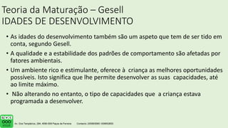 Teoria da Maturação – Gesell
IDADES DE DESENVOLVIMENTO
• As idades do desenvolvimento também são um aspeto que tem de ser tido em
conta, segundo Gesell.
• A qualidade e a estabilidade dos padrões de comportamento são afetadas por
fatores ambientais.
• Um ambiente rico e estimulante, oferece à criança as melhores oportunidades
possíveis. Isto significa que lhe permite desenvolver as suas capacidades, até
ao limite máximo.
• Não alterando no entanto, o tipo de capacidades que a criança estava
programada a desenvolver.
 