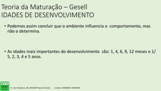 Teoria da Maturação – Gesell
IDADES DE DESENVOLVIMENTO
• Podemos assim concluir que o ambiente influencia o comportamento, mas
não o determina.
• As idades mais importantes do desenvolvimento são: 1, 4, 6, 9, 12 meses e 1/
5, 2, 3, 4 e 5 anos.
 