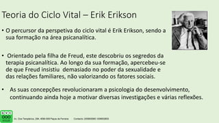 Teoria do Ciclo Vital – Erik Erikson
• O percursor da perspetiva do ciclo vital é Erik Erikson, sendo a
sua formação na área psicanalítica.
• Orientado pela filha de Freud, este descobriu os segredos da
terapia psicanalítica. Ao longo da sua formação, apercebeu-se
de que Freud insistiu demasiado no poder da sexualidade e
das relações familiares, não valorizando os fatores sociais.
• As suas concepções revolucionaram a psicologia do desenvolvimento,
continuando ainda hoje a motivar diversas investigações e várias reflexões.
 