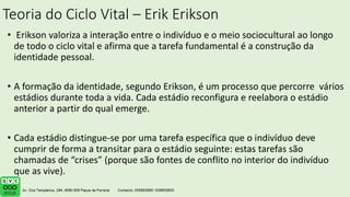 Teoria do Ciclo Vital – Erik Erikson
• Erikson valoriza a interação entre o indivíduo e o meio sociocultural ao longo
de todo o ciclo vital e afirma que a tarefa fundamental é a construção da
identidade pessoal.
• A formação da identidade, segundo Erikson, é um processo que percorre vários
estádios durante toda a vida. Cada estádio reconfigura e reelabora o estádio
anterior a partir do qual emerge.
• Cada estádio distingue-se por uma tarefa específica que o indivíduo deve
cumprir de forma a transitar para o estádio seguinte: estas tarefas são
chamadas de “crises” (porque são fontes de conflito no interior do indivíduo
que as vive).
 