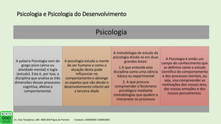 Psicologia e Psicologia do Desenvolvimento
Psicologia
A palavra Psicologia vem do
grego psico (alma ou
atividade mental) e logía
(estudo). Esta é, por isso, a
disciplina que analisa as três
dimensões desses processos:
cognitiva, afetiva e
comportamental.
A psicologia estuda a mente
do ser humano e como a
atuação desta pode
influenciar no
comportamento e abrange
os aspetos que vão desde o
desenvolvimento infantil até
a terceira idade
A metodologia de estudo da
psicologia divide-se em duas
grandes áreas:
1.A que entende esta
disciplina como uma ciência
básica ou experimental
2. A que procura
compreender o fenómeno
psicológico mediante
metodologias que ajudem a
interpretar os processos
A Psicologia é então um
campo do conhecimento que
se definine como o estudo
científico do comportamento
e dos processos mentais, ou
seja, visa compreender as
motivações dos nossos atos,
das nossas emoções e dos
nossos pensamentos.
 