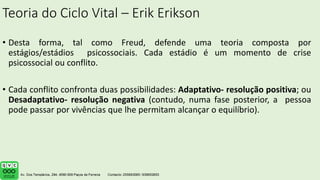Teoria do Ciclo Vital – Erik Erikson
• Desta forma, tal como Freud, defende uma teoria composta por
estágios/estádios psicossociais. Cada estádio é um momento de crise
psicossocial ou conflito.
• Cada conflito confronta duas possibilidades: Adaptativo- resolução positiva; ou
Desadaptativo- resolução negativa (contudo, numa fase posterior, a pessoa
pode passar por vivências que lhe permitam alcançar o equilíbrio).
 