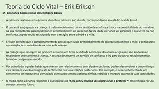 Teoria do Ciclo Vital – Erik Erikson
1º- Confiança Básica versus Desconfiança Básica
• A primeira tarefa (ou crise) ocorre durante o primeiro ano de vida, correspondendo ao estádio oral de Freud.
• O que está em jogo para a criança é o desenvolvimento de um sentido de confiança básica na previsibilidade do mundo e
na sua competência para modificar os acontecimentos ao seu redor. Nesta idade a criança vai aprender o que é ter ou não
confiança, aspeto muito relacionado com a relação entre o bebé e a mãe.
• Erikson acredita que o comportamento da pessoa que cuida primordialmente da criança (geralmente a mãe) é crítico para
a resolução bem sucedida desta crise pela criança.
• As crianças que emergem do primeiro ano com um firme sentido de confiança são aquelas cujos pais são amorosos e
respondem prontamente à criança. A criança desenvolve um sentido de confiança e irá para os outros relacionamentos
levando consigo esse sentido.
• Por outro lado, aqueles bebés que viveram um relacionamento com alguém oscilante, podem desenvolver a desconfiança;
eles também levarão consigo este sentimento nas suas relações posteriores. Por exemplo, o desenvolvimento de um
sentimento de insegurança demasiado acentuado tornará a criança tímida, retraída e insegura quanto às suas capacidades.
• O modo como a criança responde à questão básica “Será o meu mundo social previsível e protetor?” terá reflexos no seu
comportamento futuro.
 