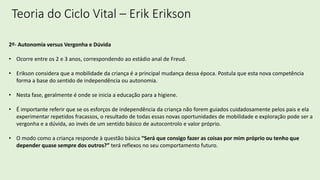 Teoria do Ciclo Vital – Erik Erikson
2º- Autonomia versus Vergonha e Dúvida
• Ocorre entre os 2 e 3 anos, correspondendo ao estádio anal de Freud.
• Erikson considera que a mobilidade da criança é a principal mudança dessa época. Postula que esta nova competência
forma a base do sentido de independência ou autonomia.
• Nesta fase, geralmente é onde se inicia a educação para a higiene.
• É importante referir que se os esforços de independência da criança não forem guiados cuidadosamente pelos pais e ela
experimentar repetidos fracassos, o resultado de todas essas novas oportunidades de mobilidade e exploração pode ser a
vergonha e a dúvida, ao invés de um sentido básico de autocontrolo e valor próprio.
• O modo como a criança responde à questão básica “Será que consigo fazer as coisas por mim próprio ou tenho que
depender quase sempre dos outros?” terá reflexos no seu comportamento futuro.
 