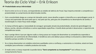 Teoria do Ciclo Vital – Erik Erikson
4º- Produtividade versus Inferioridade
• Ocorre entre os 6 e os 12 anos, correspondendo ao estádio de latência de Freud. Aqui importa entender a competência e
produtividade no cumprimento de determinadas tarefas.
• Com a escolaridade alarga-se o campo da interação social, novos desafios surgem e intensifica-se a aprendizagem social. A
criança será apreciada não tanto pelo que é, mas pelo que faz, pelo grau de competência no desempenho de tarefas. A
escolarização é a maior força neste estágio.
• A criança enfrenta agora a necessidade de conseguir aprovação através da produtividade, através da aprendizagem da
leitura, escrita, cálculos aritméticos e outras capacidades específicas. A tarefa deste período é desenvolver o reportório de
competências sociais.
• Aqui o perigo óbvio é que por alguma razão a criança possa ser incapaz de desenvolver as competências esperadas e
desenvolver um sentimento de inferioridade. A tendência será a de dedicar pouco esforço e entusiasmo a determinados
trabalhos porque acredita no fracasso.
• Se a criança desenvolver em estádios anteriores qualidades como a confiança, a autonomia e a iniciativa, estará em boas
condições para enfrentar o trabalho produtivo da escola.
• O modo como a criança responde à questão básica “Serei competente ou incompetente?” terá reflexos no seu
comportamento futuro.
 