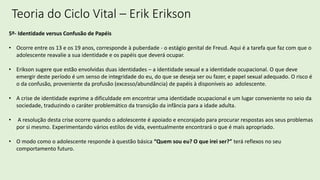 Teoria do Ciclo Vital – Erik Erikson
5º- Identidade versus Confusão de Papéis
• Ocorre entre os 13 e os 19 anos, corresponde à puberdade - o estágio genital de Freud. Aqui é a tarefa que faz com que o
adolescente reavalie a sua identidade e os papéis que deverá ocupar.
• Erikson sugere que estão envolvidas duas identidades – a identidade sexual e a identidade ocupacional. O que deve
emergir deste período é um senso de integridade do eu, do que se deseja ser ou fazer, e papel sexual adequado. O risco é
o da confusão, proveniente da profusão (excesso/abundância) de papéis à disponíveis ao adolescente.
• A crise de identidade exprime a dificuldade em encontrar uma identidade ocupacional e um lugar conveniente no seio da
sociedade, traduzindo o caráter problemático da transição da infância para a idade adulta.
• A resolução desta crise ocorre quando o adolescente é apoiado e encorajado para procurar respostas aos seus problemas
por si mesmo. Experimentando vários estilos de vida, eventualmente encontrará o que é mais apropriado.
• O modo como o adolescente responde à questão básica “Quem sou eu? O que irei ser?” terá reflexos no seu
comportamento futuro.
 