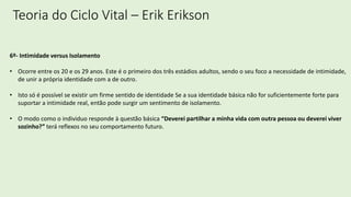 Teoria do Ciclo Vital – Erik Erikson
6º- Intimidade versus Isolamento
• Ocorre entre os 20 e os 29 anos. Este é o primeiro dos três estádios adultos, sendo o seu foco a necessidade de intimidade,
de unir a própria identidade com a de outro.
• Isto só é possível se existir um firme sentido de identidade Se a sua identidade básica não for suficientemente forte para
suportar a intimidade real, então pode surgir um sentimento de isolamento.
• O modo como o individuo responde à questão básica “Deverei partilhar a minha vida com outra pessoa ou deverei viver
sozinho?” terá reflexos no seu comportamento futuro.
 