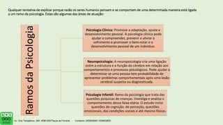 Qualquer tentativa de explicar porque razão os seres humanos pensam e se comportam de uma determinada maneira está ligada
a um ramo da psicologia. Estas são algumas das áreas de atuação:
Ramos
da
Psicologia Psicologia Clínica: Promove a adaptação, ajuste e
desenvolvimento pessoal. A psicologia clínica pode
ajudar a compreender, prevenir e aliviar o
sofrimento e promover o bem-estar e o
desenvolvimento pessoal de um indivíduo.
Neuropsicologia: A neuropsicologia cria uma ligação
entre a estrutura e a função do cérebro em relação aos
comportamentos e processos psicológicos. Pode ajudar a
determinar se uma pessoa tem probabilidade de
apresentar problemas comportamentais após uma lesão
cerebral suspeita ou diagnosticada.
Psicologia Infantil: Ramo da psicologia que trata das
questões psíquicas de crianças. Investiga e analisa o
comportamento dessa faixa etária. O estudo inclui
questões de cognição, de perceção, questões
emocionais, das condições sociais e até mesmo físicas.
 