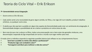 Teoria do Ciclo Vital – Erik Erikson
7º- Generatividade versus Estagnação
• Ocorre entre os 30 e 60 anos.
• Cada adulto sente uma necessidade de gerar algum sentido, ter filhos, criar algo útil num trabalho, produzir trabalhos
artísticos, ou qualquer outra coisa.
• O adulto que não seja bem sucedido em algum dos aspetos da Generatividade pode viver um sentimento de estagnação. A
Generatividade designa a possibilidade de ser criativo e produtivo em várias áreas da vida.
• Bem mais do que criar e educar os filhos, traduz uma preocupação com o bem-estar das gerações vindouras, uma
descentração e expansão do Ego empenhado em tornar o mundo num lugar melhor para viver.
O modo como o indivíduo responde às seguintes questões básicas terá reflexos no seu comportamento futuro:
• Serei bem sucedido na minha vida afetiva e profissional?”
• “Produzirei algo com verdadeiro valor?”
• “Conseguirei contribuir para melhorar a vida dos outros?”
 