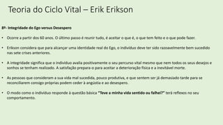 Teoria do Ciclo Vital – Erik Erikson
8º- Integridade do Ego versus Desespero
• Ocorre a partir dos 60 anos. O último passo é reunir tudo, é aceitar o que é, o que tem feito e o que pode fazer.
• Erikson considera que para alcançar uma identidade real do Ego, o indivíduo deve ter sido razoavelmente bem sucedido
nas sete crises anteriores.
• A integridade significa que o indivíduo avalia positivamente o seu percurso vital mesmo que nem todos os seus desejos e
sonhos se tenham realizado. A satisfação prepara-o para aceitar a deterioração física e a inevitável morte.
• As pessoas que consideram a sua vida mal sucedida, pouco produtiva, e que sentem ser já demasiado tarde para se
reconciliarem consigo próprias podem ceder à angústia e ao desespero.
• O modo como o indivíduo responde à questão básica “Teve a minha vida sentido ou falhei?” terá reflexos no seu
comportamento.
 