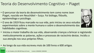 Teoria do Desenvolvimento Cognitivo – Piaget
• O percursor da teoria do desenvolvimento tem como nome Jean
Piaget, nascido em Neuchâtel – Suiça. Foi biólogo, filósofo,
epistemólogo e psicólogo.
• O ano de 1919 ficou marcado na sua vida, pois iniciou os seus estudos
experimentais sobre a mente humana e sobre o desenvolvimento das
habilidades cognitivas.
• Iniciou o maior trabalho da sua vida, observando crianças a brincar e registando
meticulosamente as palavras, ações e processos de raciocínio destas. Incidiu a
sua atenção nos seus próprios filhos.
• Ao longo da sua vida escreveu mais de 100 livros e 600 artigos.
 