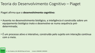 Teoria do Desenvolvimento Cognitivo – Piaget
Piaget afirma que o desenvolvimento cognitivo:
• Assenta no desenvolvimento biológico, a inteligência é construída sobre um
equipamento biológico inato e desenvolve-se numa sequência pré-
determinada;
• É um processo ativo e interativo, construído pelo sujeito em interação contínua
com o meio.
 