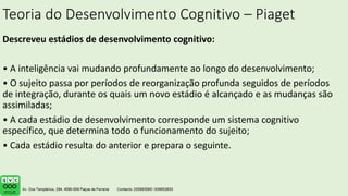 Teoria do Desenvolvimento Cognitivo – Piaget
Descreveu estádios de desenvolvimento cognitivo:
• A inteligência vai mudando profundamente ao longo do desenvolvimento;
• O sujeito passa por períodos de reorganização profunda seguidos de períodos
de integração, durante os quais um novo estádio é alcançado e as mudanças são
assimiladas;
• A cada estádio de desenvolvimento corresponde um sistema cognitivo
específico, que determina todo o funcionamento do sujeito;
• Cada estádio resulta do anterior e prepara o seguinte.
 
