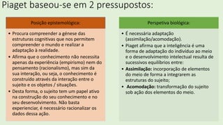 Piaget baseou-se em 2 pressupostos:
Posição epistemológica:
• Procura compreender a génese das
estruturas cognitivas que nos permitem
compreender o mundo e realizar a
adaptação à realidade.
• Afirma que o conhecimento não necessita
apenas da experiência (empirismo) nem do
pensamento (racionalismo), mas sim da
sua interação, ou seja, o conhecimento é
construído através da interação entre o
sujeito e os objetos / situações.
• Desta forma, o sujeito tem um papel ativo
na construção do seu conhecimento e no
seu desenvolvimento. Não basta
experienciar, é necessário racionalizar os
dados dessa ação.
Perspetiva biológica:
• É necessária adaptação
(assimilação/acomodação).
• Piaget afirma que a inteligência é uma
forma de adaptação do indivíduo ao meio
e o desenvolvimento intelectual resulta de
sucessivos equilíbrios entre:
• Assimilação: incorporação de elementos
do meio de forma a integrarem as
estruturas do sujeito;
• Acomodação: transformação do sujeito
sob ação dos elementos do meio.
 