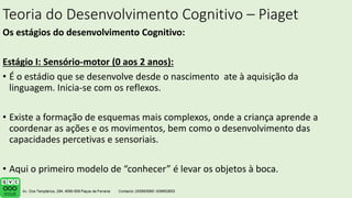 Teoria do Desenvolvimento Cognitivo – Piaget
Os estágios do desenvolvimento Cognitivo:
Estágio I: Sensório-motor (0 aos 2 anos):
• É o estádio que se desenvolve desde o nascimento ate à aquisição da
linguagem. Inicia-se com os reflexos.
• Existe a formação de esquemas mais complexos, onde a criança aprende a
coordenar as ações e os movimentos, bem como o desenvolvimento das
capacidades percetivas e sensoriais.
• Aqui o primeiro modelo de “conhecer” é levar os objetos à boca.
 