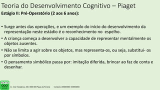 Teoria do Desenvolvimento Cognitivo – Piaget
Estágio II: Pré-Operatório (2 aos 6 anos):
• Surge antes das operações, e um exemplo do início do desenvolvimento da
representação neste estádio é o reconhecimento no espelho.
• A criança começa a desenvolver a capacidade de representar mentalmente os
objetos ausentes.
• Não se limita a agir sobre os objetos, mas representa-os, ou seja, substitui- os
por símbolos.
• O pensamento simbólico passa por: imitação diferida, brincar ao faz de conta e
desenhar.
 