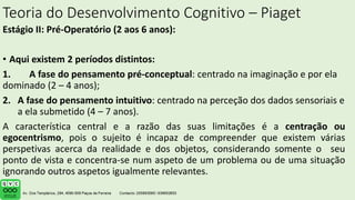 Teoria do Desenvolvimento Cognitivo – Piaget
Estágio II: Pré-Operatório (2 aos 6 anos):
• Aqui existem 2 períodos distintos:
1. A fase do pensamento pré-conceptual: centrado na imaginação e por ela
dominado (2 – 4 anos);
2. A fase do pensamento intuitivo: centrado na perceção dos dados sensoriais e
a ela submetido (4 – 7 anos).
A característica central e a razão das suas limitações é a centração ou
egocentrismo, pois o sujeito é incapaz de compreender que existem várias
perspetivas acerca da realidade e dos objetos, considerando somente o seu
ponto de vista e concentra-se num aspeto de um problema ou de uma situação
ignorando outros aspetos igualmente relevantes.
 