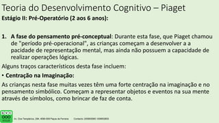 Teoria do Desenvolvimento Cognitivo – Piaget
Estágio II: Pré-Operatório (2 aos 6 anos):
1. A fase do pensamento pré-conceptual: Durante esta fase, que Piaget chamou
de "período pré-operacional", as crianças começam a desenvolver a a
pacidade de representação mental, mas ainda não possuem a capacidade de
realizar operações lógicas.
Alguns traços característicos desta fase incluem:
• Centração na Imaginação:
As crianças nesta fase muitas vezes têm uma forte centração na imaginação e no
pensamento simbólico. Começam a representar objetos e eventos na sua mente
através de símbolos, como brincar de faz de conta.
 