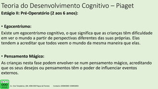 Teoria do Desenvolvimento Cognitivo – Piaget
Estágio II: Pré-Operatório (2 aos 6 anos):
• Egocentrismo:
Existe um egocentrismo cognitivo, o que significa que as crianças têm dificuldade
em ver o mundo a partir de perspectivas diferentes das suas próprias. Elas
tendem a acreditar que todos veem o mundo da mesma maneira que elas.
• Pensamento Mágico:
As crianças nesta fase podem envolver-se num pensamento mágico, acreditando
que os seus desejos ou pensamentos têm o poder de influenciar eventos
externos.
 