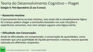 Teoria do Desenvolvimento Cognitivo – Piaget
Estágio II: Pré-Operatório (2 aos 6 anos):
• Raciocínio Intuitivo:
O pensamento torna-se mais intuitivo, mas ainda não é completamente lógico.
As crianças podem chegar a conclusões baseadas nas suas intuições e
experiências sensoriais, mas nem sempre seguem uma lógica estrita.
• Dificuldade com Conservação:
Ainda há dificuldades em compreender a conservação de quantidades, como
entender que uma quantidade de líquido permanece a mesma, mesmo quando
colocada em diferentes recipientes.
 